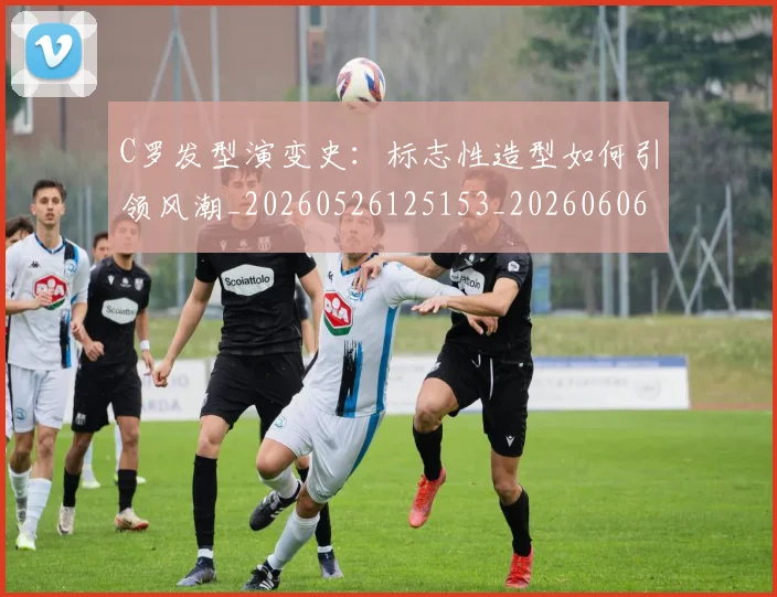 C罗发型演变史：标志性造型如何引领风潮_20260526125153_20260606165401