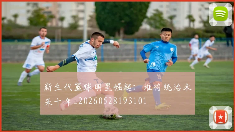 新生代篮球明星崛起：谁将统治未来十年_20260528193101