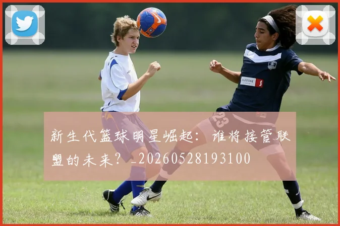 新生代篮球明星崛起：谁将接管联盟的未来？_20260528193100