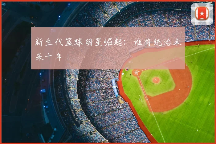 新生代篮球明星崛起：谁将统治未来十年